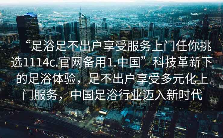 “足浴足不出戶享受服務(wù)上門任你挑選1114c.官網(wǎng)備用1.中國”科技革新下的足浴體驗，足不出戶享受多元化上門服務(wù)，中國足浴行業(yè)邁入新時代