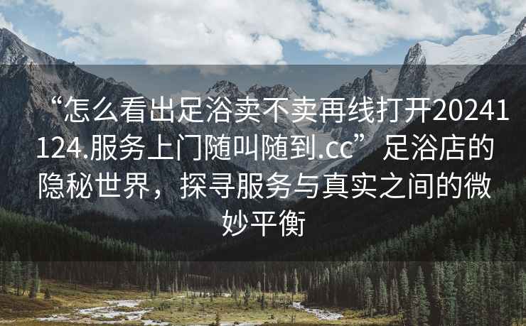 “怎么看出足浴賣不賣再線打開20241124.服務上門隨叫隨到.cc”足浴店的隱秘世界，探尋服務與真實之間的微妙平衡