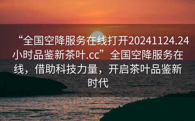 “全國(guó)空降服務(wù)在線打開20241124.24小時(shí)品鑒新茶葉.cc”全國(guó)空降服務(wù)在線，借助科技力量，開啟茶葉品鑒新時(shí)代