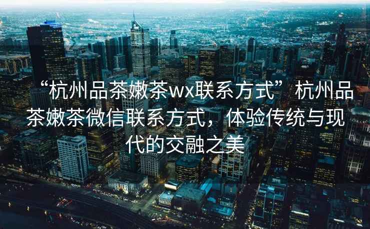 “杭州品茶嫩茶wx聯(lián)系方式”杭州品茶嫩茶微信聯(lián)系方式，體驗(yàn)傳統(tǒng)與現(xiàn)代的交融之美