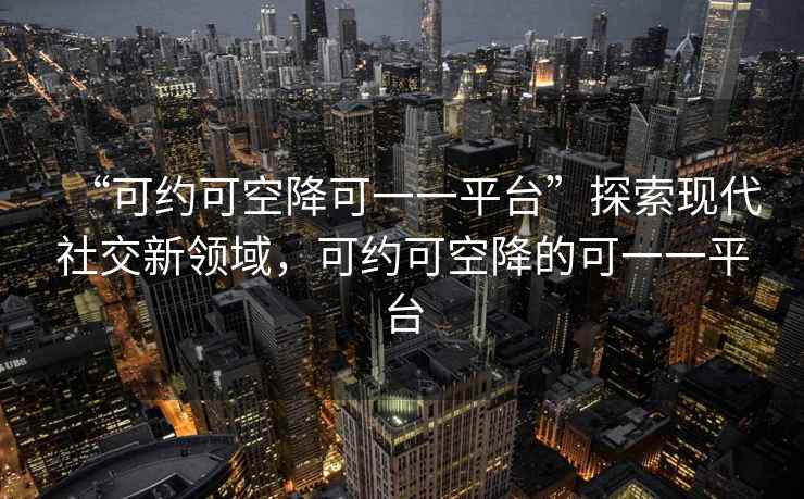 “可約可空降可一一平臺”探索現代社交新領域，可約可空降的可一一平臺