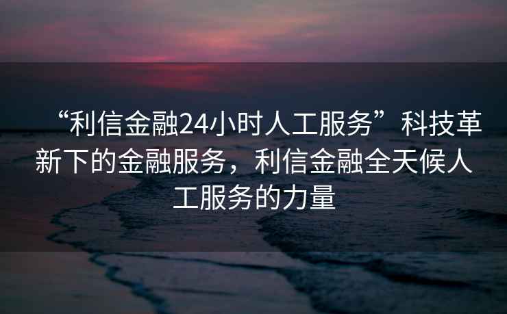 “利信金融24小時人工服務”科技革新下的金融服務，利信金融全天候人工服務的力量