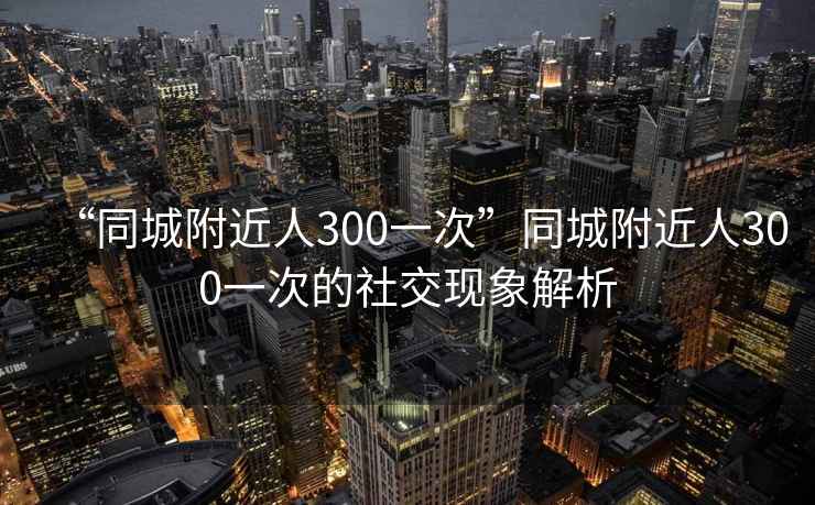 “同城附近人300一次”同城附近人300一次的社交現象解析