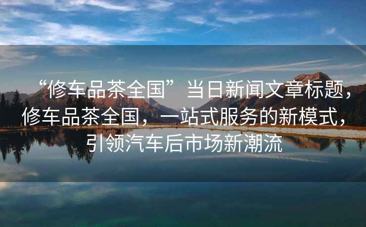 “修車品茶全國”當日新聞文章標題，修車品茶全國，一站式服務的新模式，引領汽車后市場新潮流