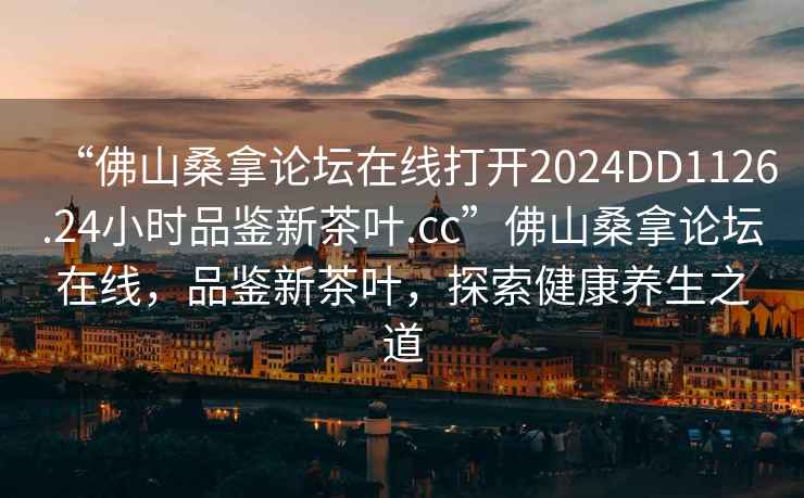 “佛山桑拿論壇在線打開2024DD1126.24小時品鑒新茶葉.cc”佛山桑拿論壇在線，品鑒新茶葉，探索健康養生之道