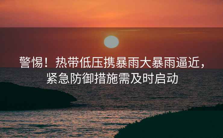 警惕！熱帶低壓攜暴雨大暴雨逼近，緊急防御措施需及時啟動