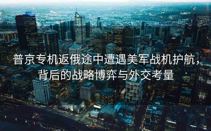 普京專機返俄途中遭遇美軍戰機護航，背后的戰略博弈與外交考量