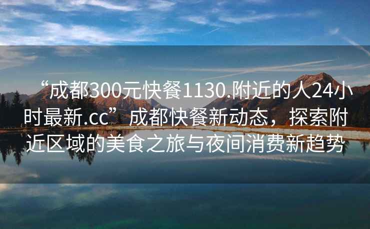 “成都300元快餐1130.附近的人24小時最新.cc”成都快餐新動態，探索附近區域的美食之旅與夜間消費新趨勢