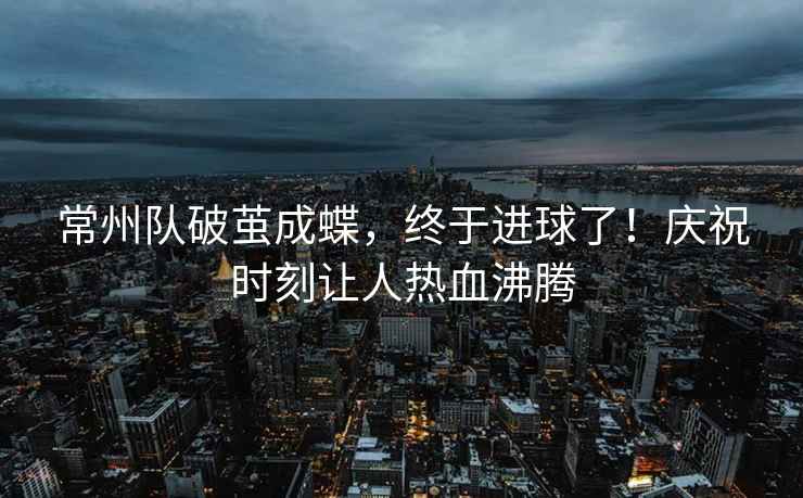 常州隊破繭成蝶，終于進球了！慶祝時刻讓人熱血沸騰