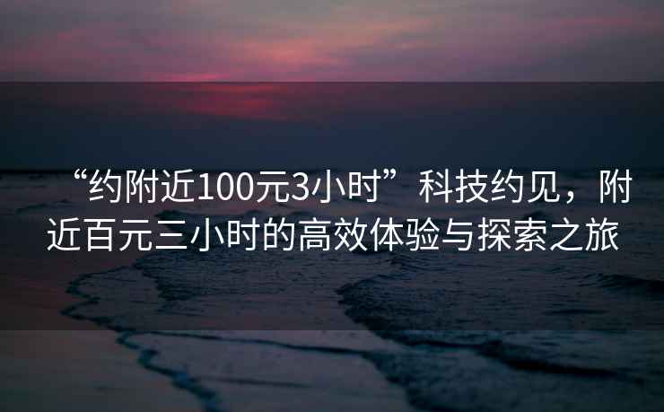 “約附近100元3小時”科技約見，附近百元三小時的高效體驗與探索之旅
