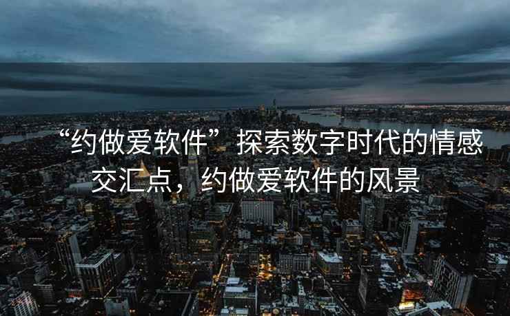 “約做愛軟件”探索數字時代的情感交匯點，約做愛軟件的風景