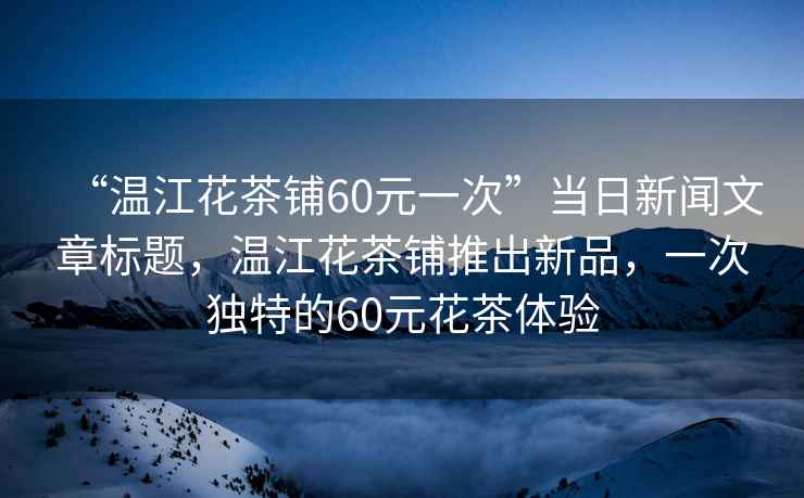 “溫江花茶鋪60元一次”當日新聞文章標題，溫江花茶鋪推出新品，一次獨特的60元花茶體驗