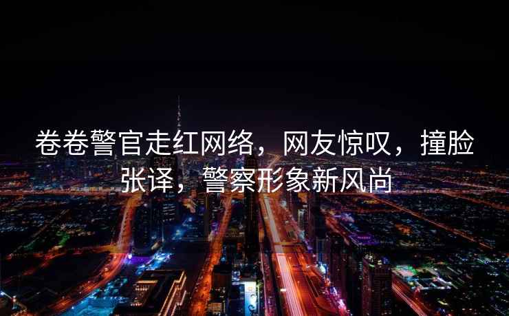 卷卷警官走紅網絡，網友驚嘆，撞臉張譯，警察形象新風尚