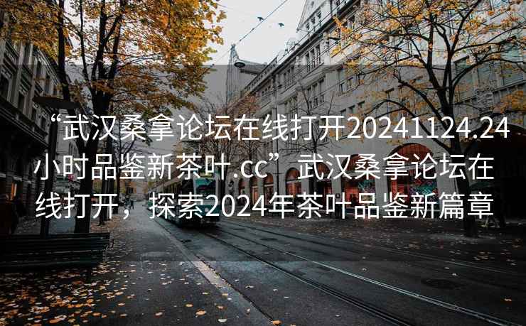 “武漢桑拿論壇在線打開20241124.24小時品鑒新茶葉.cc”武漢桑拿論壇在線打開，探索2024年茶葉品鑒新篇章