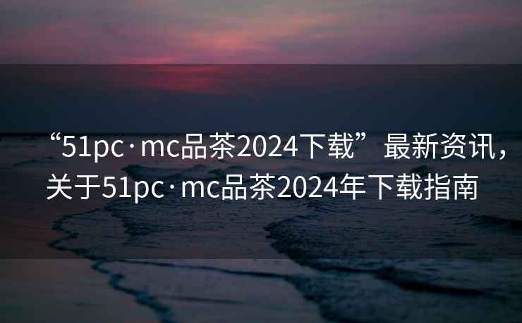 “51pc·mc品茶2024下載”最新資訊，關于51pc·mc品茶2024年下載指南