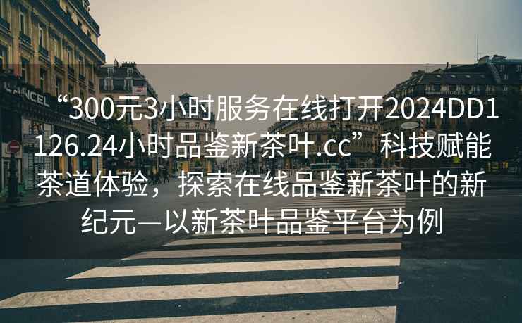“300元3小時服務在線打開2024DD1126.24小時品鑒新茶葉.cc”科技賦能茶道體驗，探索在線品鑒新茶葉的新紀元—以新茶葉品鑒平臺為例