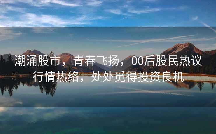 潮涌股市，青春飛揚，00后股民熱議行情熱絡，處處覓得投資良機