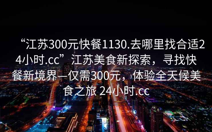 “江蘇300元快餐1130.去哪里找合適24小時.cc”江蘇美食新探索，尋找快餐新境界—僅需300元，體驗全天候美食之旅 24小時.cc
