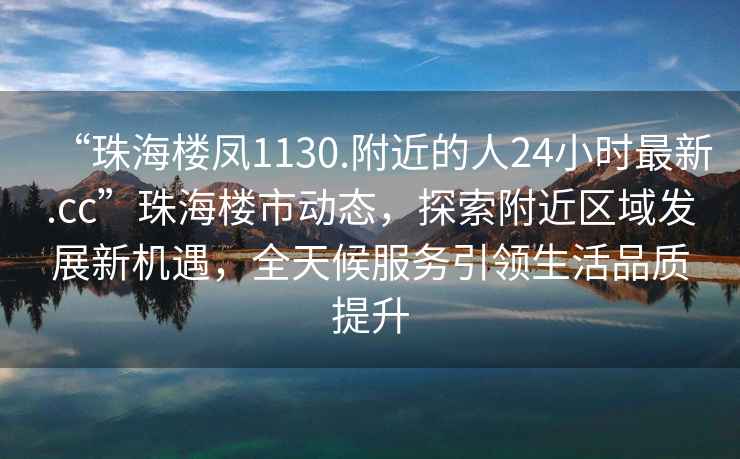 “珠海樓鳳1130.附近的人24小時最新.cc”珠海樓市動態，探索附近區域發展新機遇，全天候服務引領生活品質提升