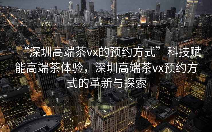 “深圳高端茶vx的預約方式”科技賦能高端茶體驗，深圳高端茶vx預約方式的革新與探索
