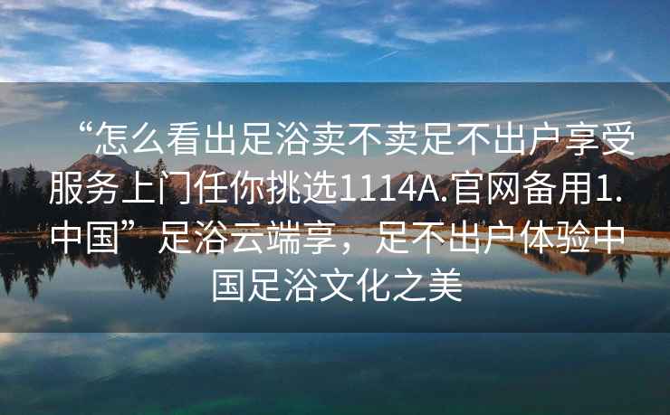“怎么看出足浴賣不賣足不出戶享受服務上門任你挑選1114A.官網備用1.中國”足浴云端享，足不出戶體驗中國足浴文化之美