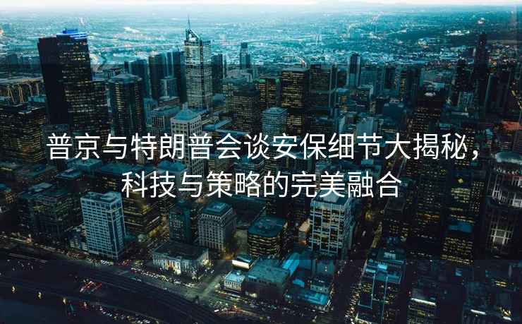 普京與特朗普會談安保細節大揭秘，科技與策略的完美融合