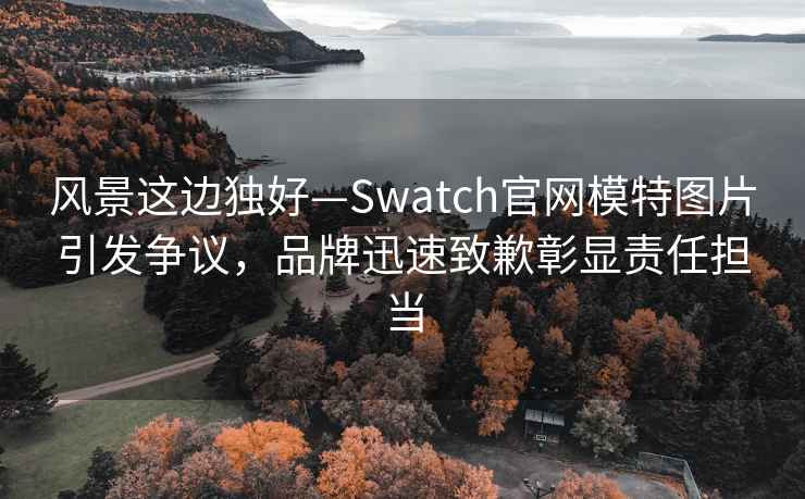 風景這邊獨好—Swatch官網模特圖片引發爭議，品牌迅速致歉彰顯責任擔當