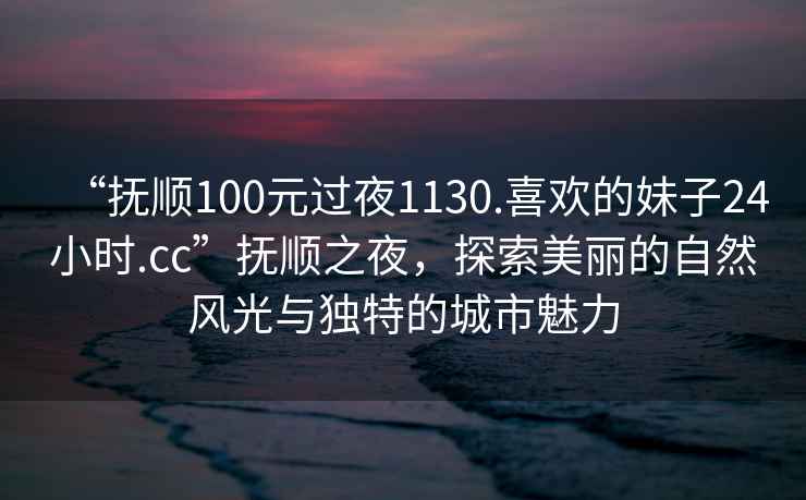 “撫順100元過夜1130.喜歡的妹子24小時.cc”撫順之夜，探索美麗的自然風光與獨特的城市魅力