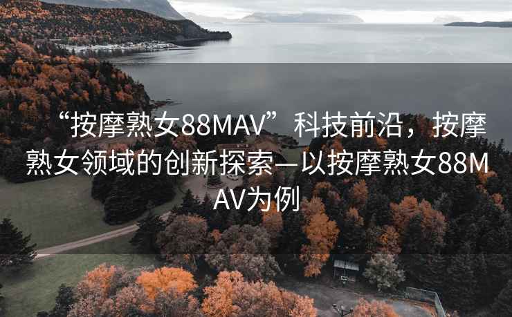 “按摩熟女88MAV”科技前沿，按摩熟女領域的創新探索—以按摩熟女88MAV為例