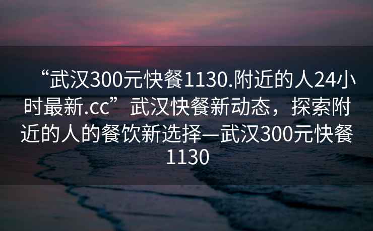 “武漢300元快餐1130.附近的人24小時最新.cc”武漢快餐新動態，探索附近的人的餐飲新選擇—武漢300元快餐1130