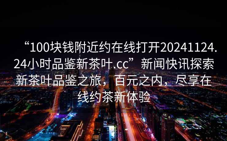 “100塊錢附近約在線打開20241124.24小時品鑒新茶葉.cc”新聞快訊探索新茶葉品鑒之旅，百元之內，盡享在線約茶新體驗