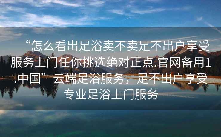 “怎么看出足浴賣不賣足不出戶享受服務上門任你挑選絕對正點.官網備用1.中國”云端足浴服務，足不出戶享受專業足浴上門服務