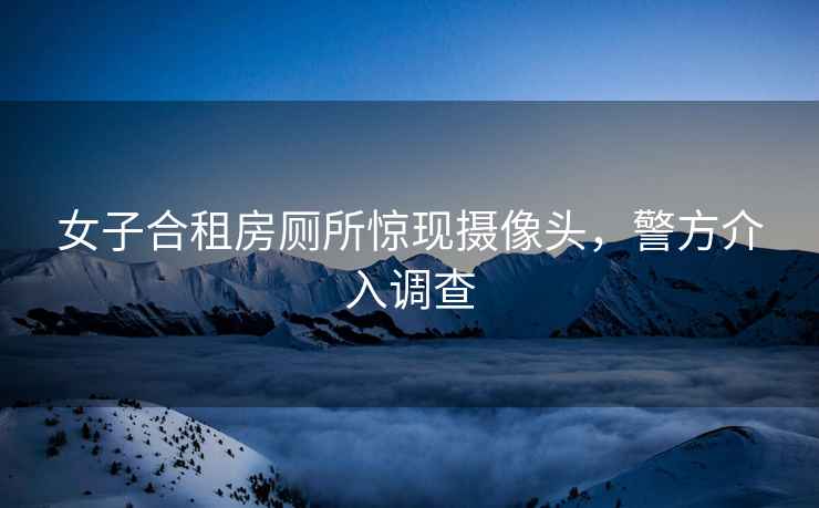 女子合租房廁所驚現攝像頭，警方介入調查
