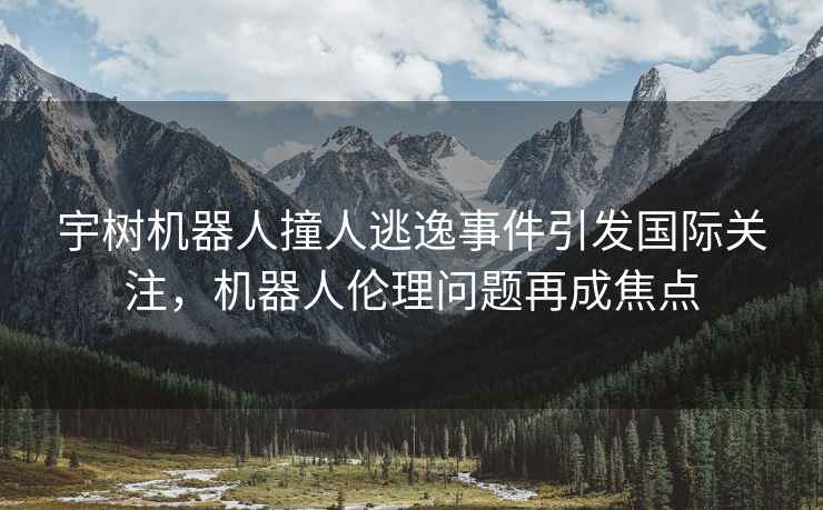 宇樹機器人撞人逃逸事件引發(fā)國際關注，機器人倫理問題再成焦點