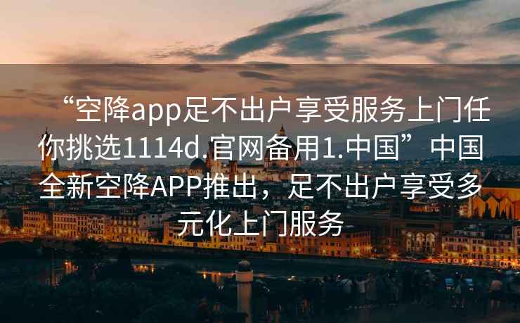 “空降app足不出戶享受服務上門任你挑選1114d.官網備用1.中國”中國全新空降APP推出，足不出戶享受多元化上門服務