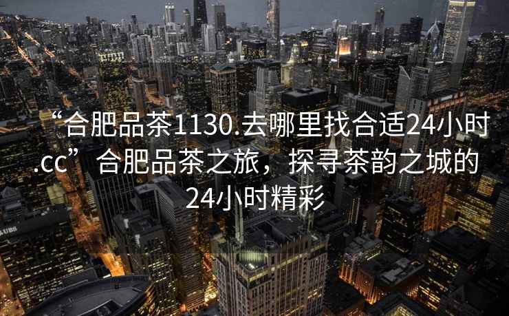 “合肥品茶1130.去哪里找合適24小時.cc”合肥品茶之旅，探尋茶韻之城的24小時精彩