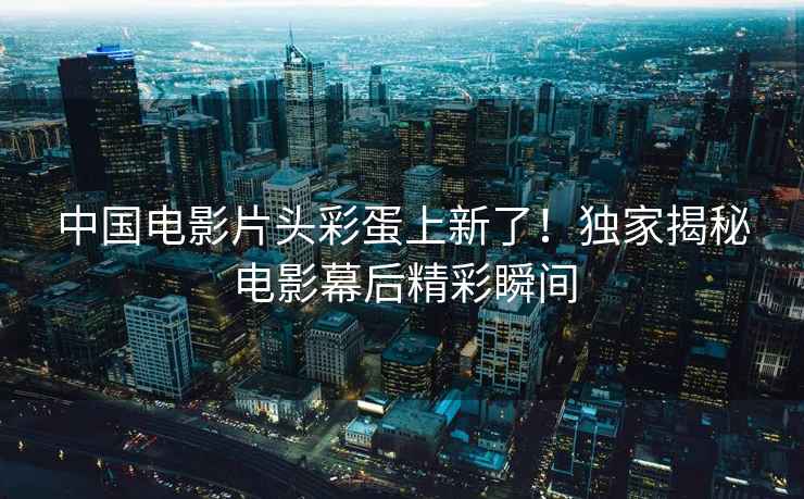 中國電影片頭彩蛋上新了！獨家揭秘電影幕后精彩瞬間