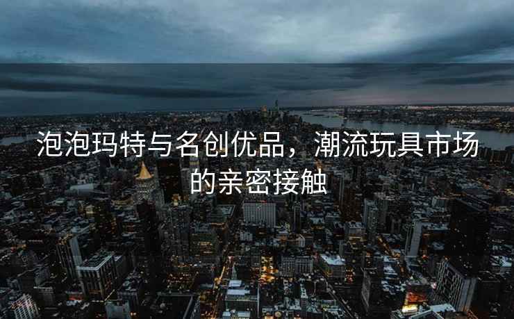 泡泡瑪特與名創(chuàng)優(yōu)品，潮流玩具市場的親密接觸
