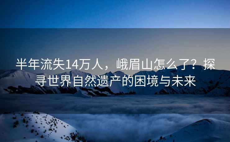 半年流失14萬人，峨眉山怎么了？探尋世界自然遺產(chǎn)的困境與未來