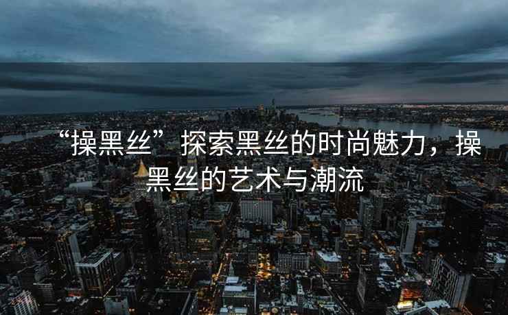 “操黑絲”探索黑絲的時尚魅力，操黑絲的藝術與潮流