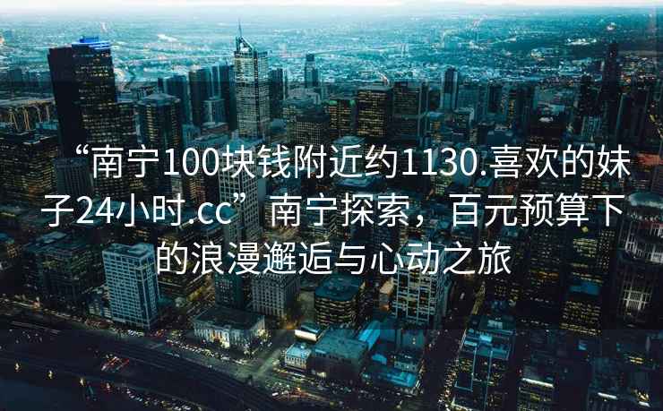 “南寧100塊錢附近約1130.喜歡的妹子24小時.cc”南寧探索，百元預算下的浪漫邂逅與心動之旅