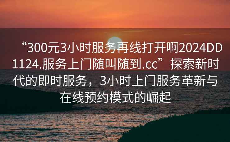 “300元3小時服務再線打開啊2024DD1124.服務上門隨叫隨到.cc”探索新時代的即時服務，3小時上門服務革新與在線預約模式的崛起