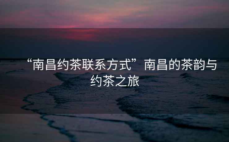 “南昌約茶聯(lián)系方式”南昌的茶韻與約茶之旅