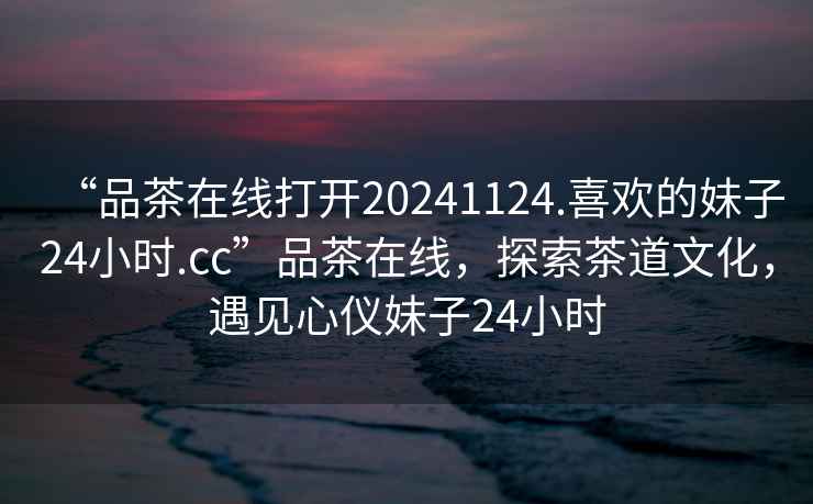 “品茶在線打開20241124.喜歡的妹子24小時.cc”品茶在線，探索茶道文化，遇見心儀妹子24小時