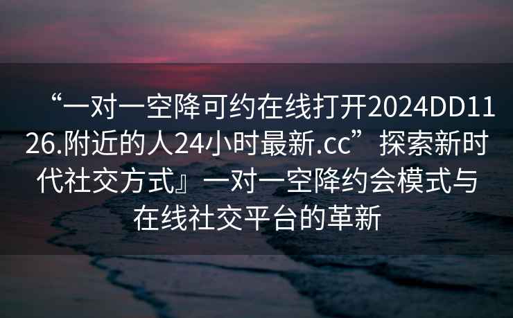 “一對一空降可約在線打開2024DD1126.附近的人24小時最新.cc”探索新時代社交方式』一對一空降約會模式與在線社交平臺的革新