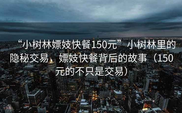 “小樹林嫖妓快餐150元”小樹林里的隱秘交易，嫖妓快餐背后的故事（150元的不只是交易）