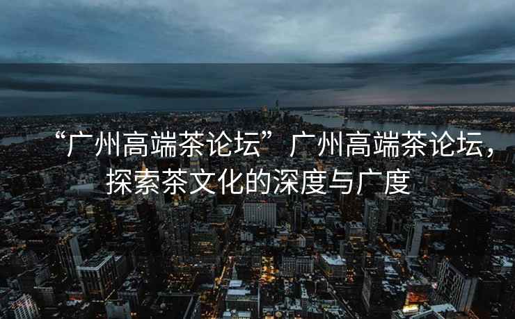 “廣州高端茶論壇”廣州高端茶論壇，探索茶文化的深度與廣度