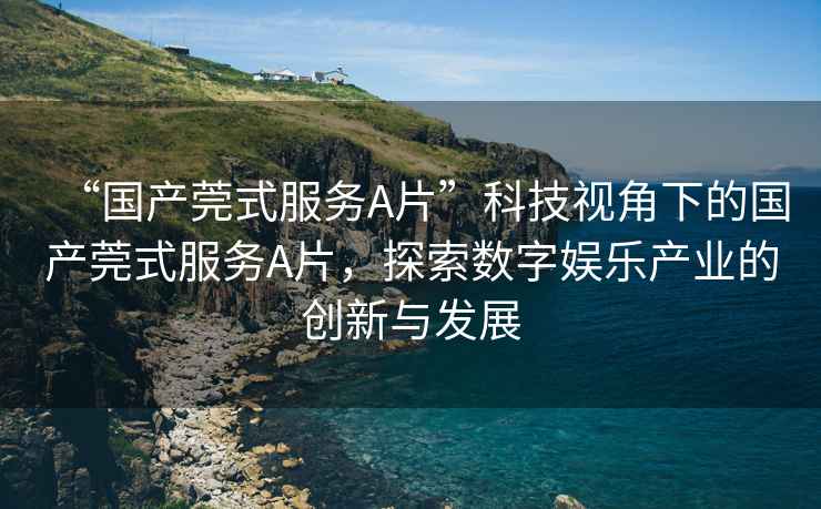 “國(guó)產(chǎn)莞式服務(wù)A片”科技視角下的國(guó)產(chǎn)莞式服務(wù)A片，探索數(shù)字娛樂(lè)產(chǎn)業(yè)的創(chuàng)新與發(fā)展