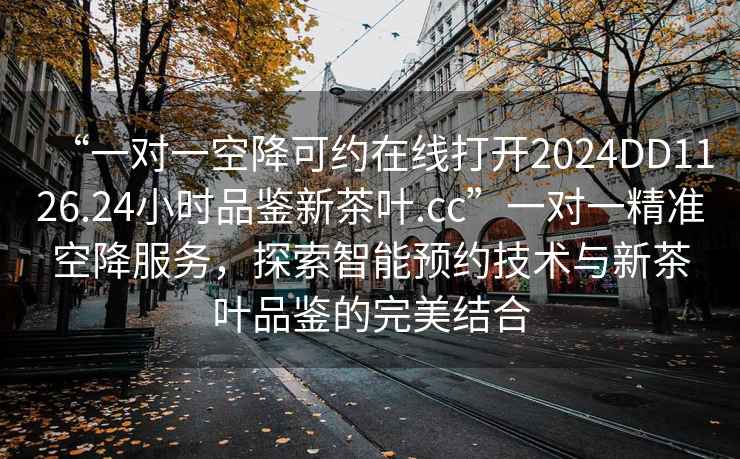 “一對一空降可約在線打開2024DD1126.24小時品鑒新茶葉.cc”一對一精準空降服務，探索智能預約技術與新茶葉品鑒的完美結合