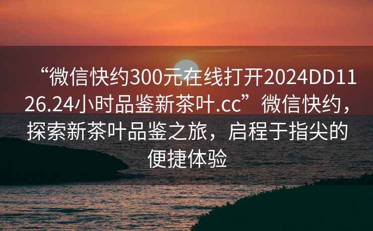 “微信快約300元在線打開2024DD1126.24小時(shí)品鑒新茶葉.cc”微信快約，探索新茶葉品鑒之旅，啟程于指尖的便捷體驗(yàn)